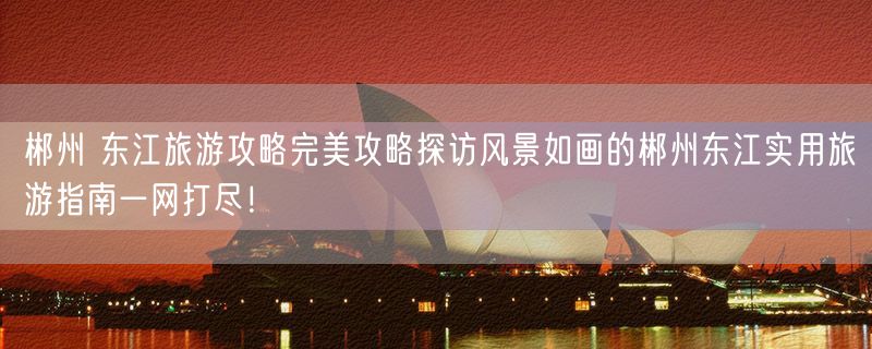 郴州 东江旅游攻略完美攻略探访风景如画的郴州东江实用旅游指南一网打尽！